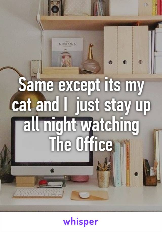 Same except its my cat and I  just stay up all night watching The Office
