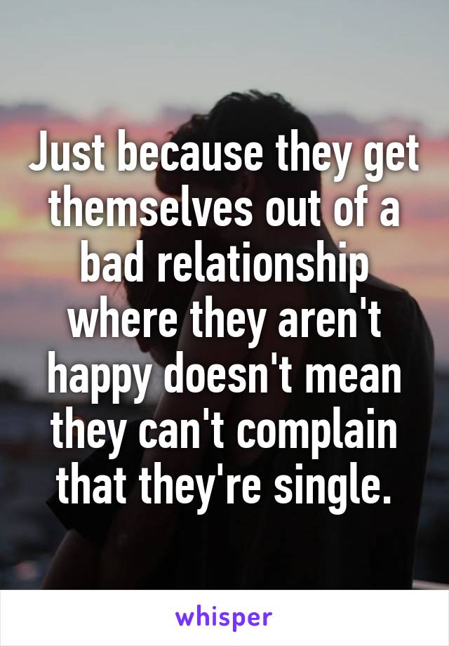 Just because they get themselves out of a bad relationship where they aren't happy doesn't mean they can't complain that they're single.