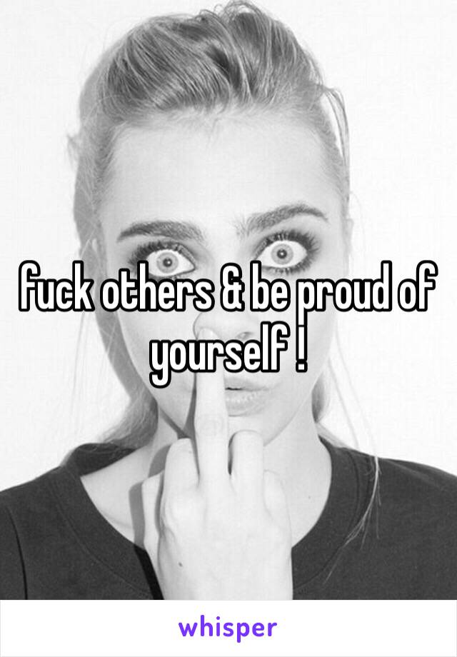 fuck others & be proud of yourself !