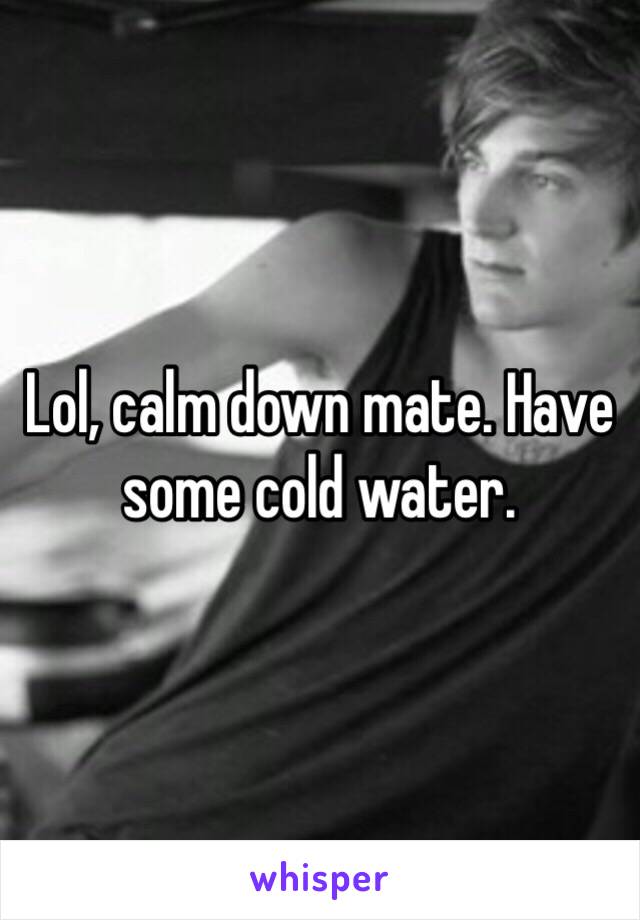 Lol, calm down mate. Have some cold water.