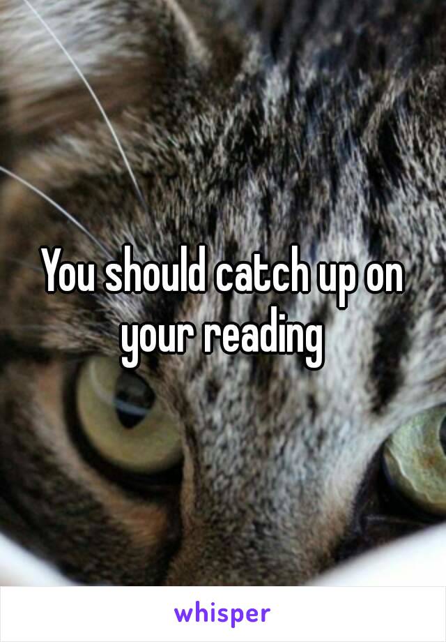 You should catch up on your reading 