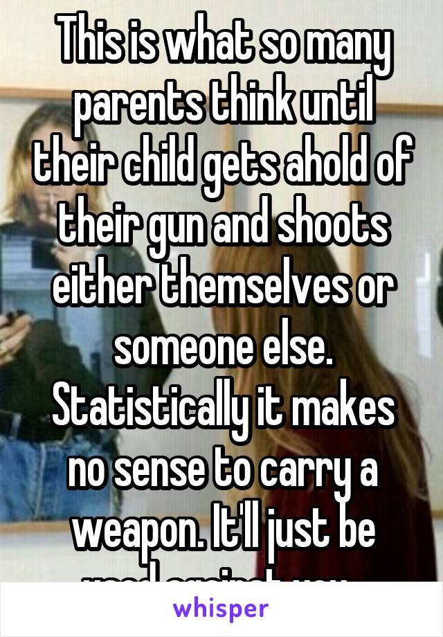 This is what so many parents think until their child gets ahold of their gun and shoots either themselves or someone else. Statistically it makes no sense to carry a weapon. It'll just be used against you. 