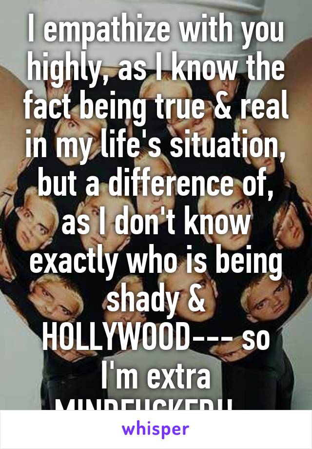 I empathize with you highly, as I know the fact being true & real in my life's situation, but a difference of, as I don't know exactly who is being shady & HOLLYWOOD--- so I'm extra MINDFUCKED!!...