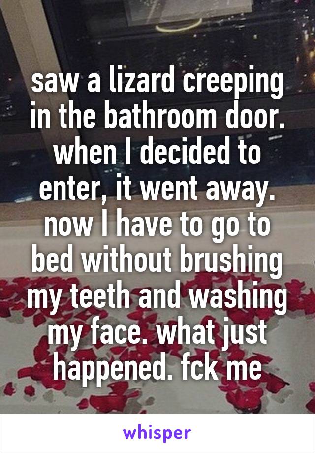 saw a lizard creeping in the bathroom door. when I decided to enter, it went away. now I have to go to bed without brushing my teeth and washing my face. what just happened. fck me