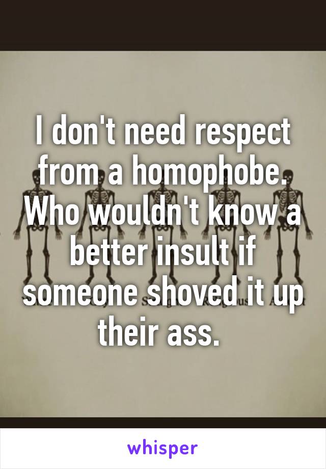 I don't need respect from a homophobe. Who wouldn't know a better insult if someone shoved it up their ass. 