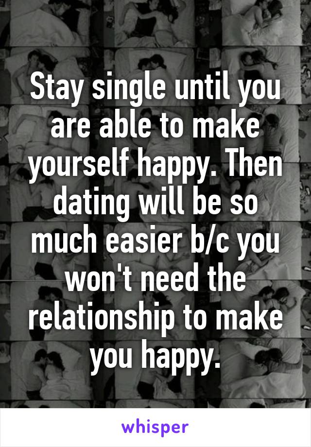 Stay single until you are able to make yourself happy. Then dating will be so much easier b/c you won't need the relationship to make you happy.