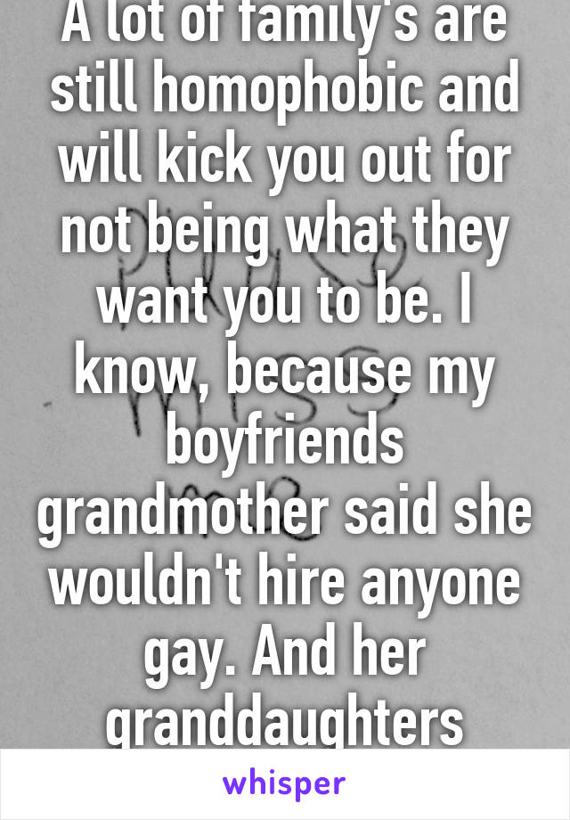 A lot of family's are still homophobic and will kick you out for not being what they want you to be. I know, because my boyfriends grandmother said she wouldn't hire anyone gay. And her granddaughters lesbian. 