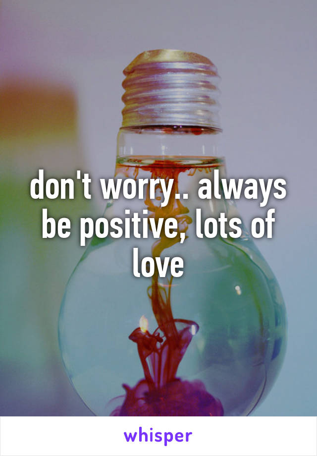 don't worry.. always be positive, lots of love