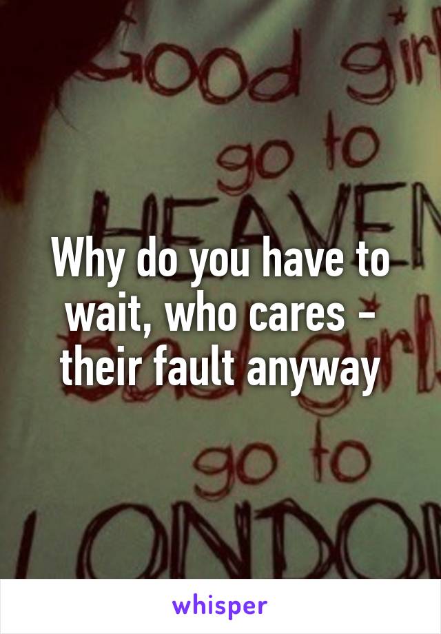 Why do you have to wait, who cares - their fault anyway