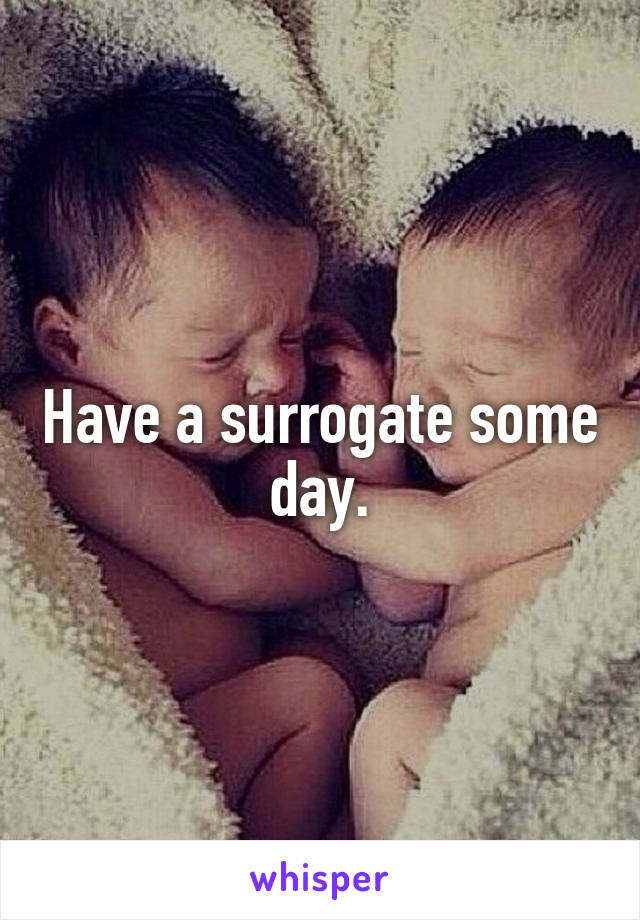 Have a surrogate some day.