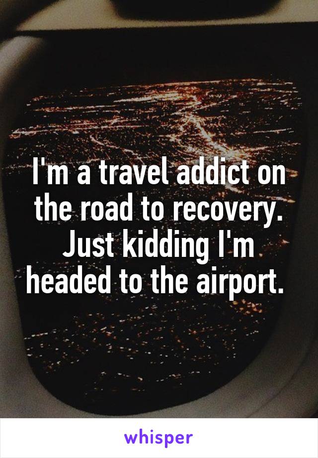 I'm a travel addict on the road to recovery. Just kidding I'm headed to the airport. 