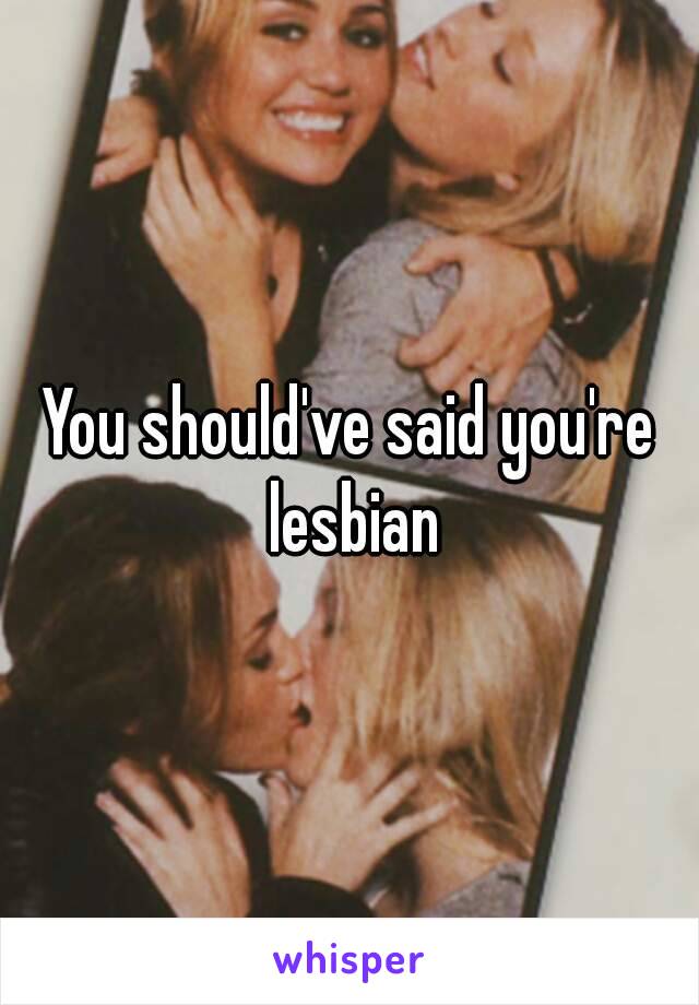 You should've said you're lesbian