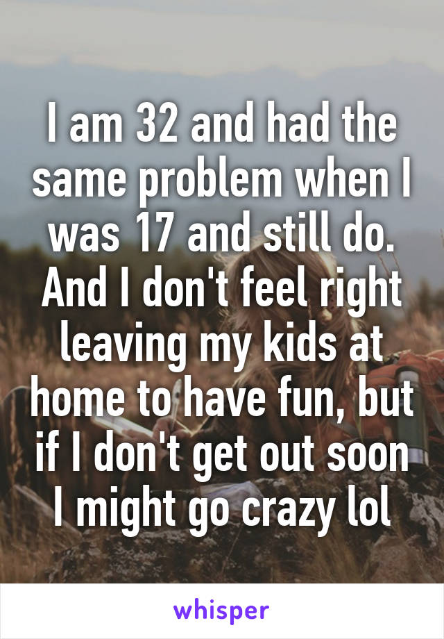 I am 32 and had the same problem when I was 17 and still do. And I don't feel right leaving my kids at home to have fun, but if I don't get out soon I might go crazy lol