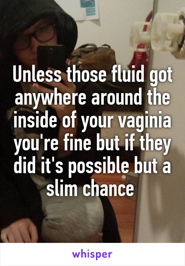 Unless those fluid got anywhere around the inside of your vaginia you're fine but if they did it's possible but a slim chance 
