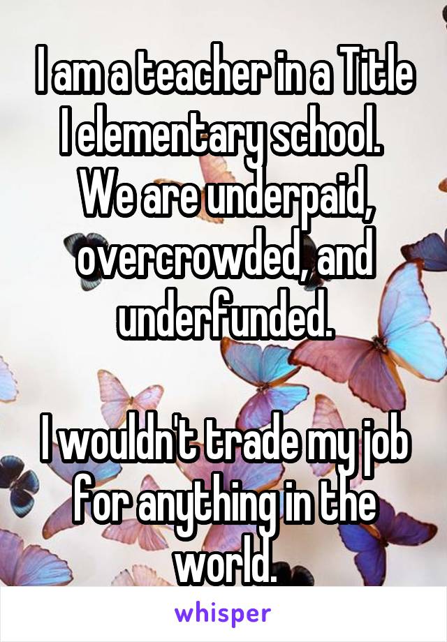 I am a teacher in a Title I elementary school.  We are underpaid, overcrowded, and underfunded.

I wouldn't trade my job for anything in the world.