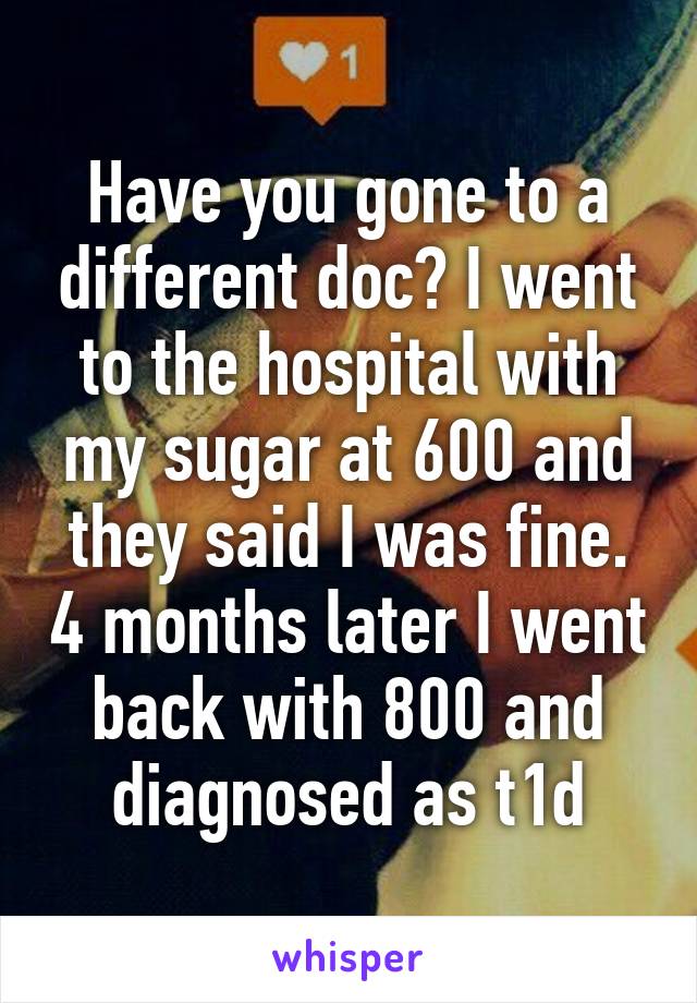 Have you gone to a different doc? I went to the hospital with my sugar at 600 and they said I was fine. 4 months later I went back with 800 and diagnosed as t1d