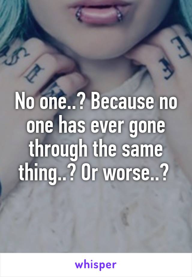 No one..? Because no one has ever gone through the same thing..? Or worse..? 