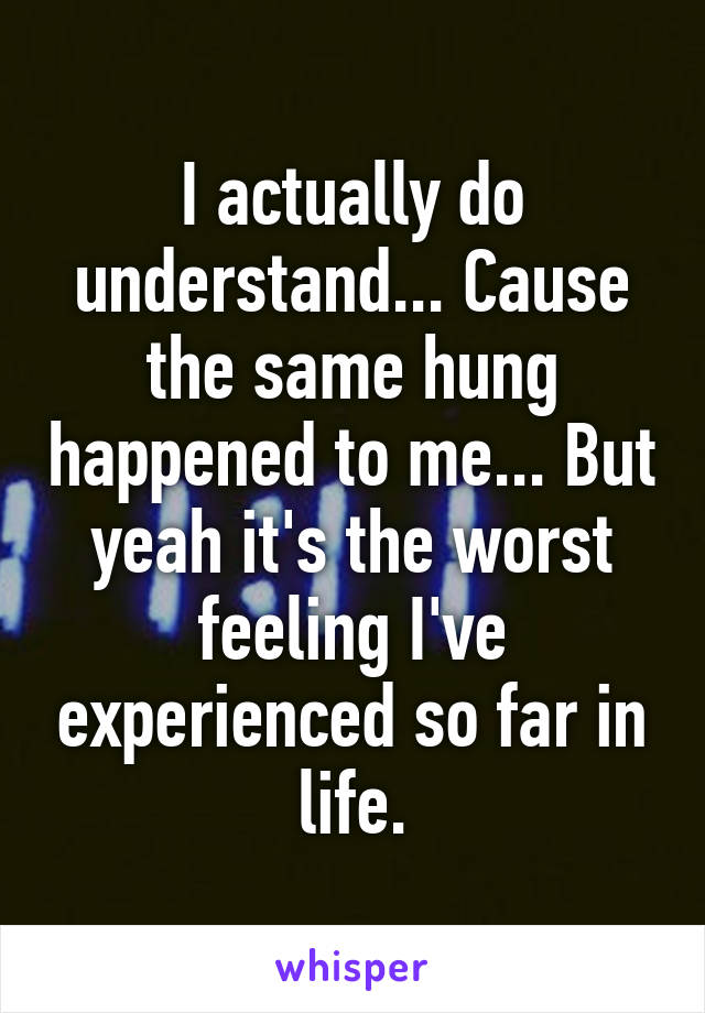 I actually do understand... Cause the same hung happened to me... But yeah it's the worst feeling I've experienced so far in life.