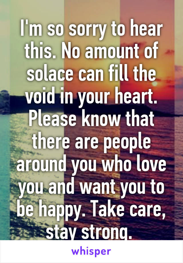 I'm so sorry to hear this. No amount of solace can fill the void in your heart. Please know that there are people around you who love you and want you to be happy. Take care, stay strong. 