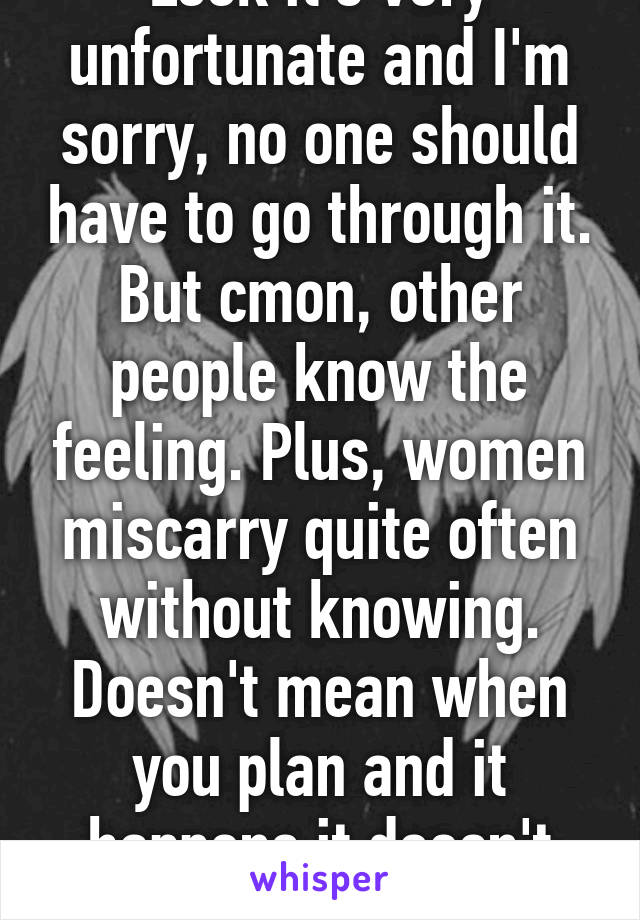 Look it's very unfortunate and I'm sorry, no one should have to go through it. But cmon, other people know the feeling. Plus, women miscarry quite often without knowing. Doesn't mean when you plan and it happens it doesn't hurt.