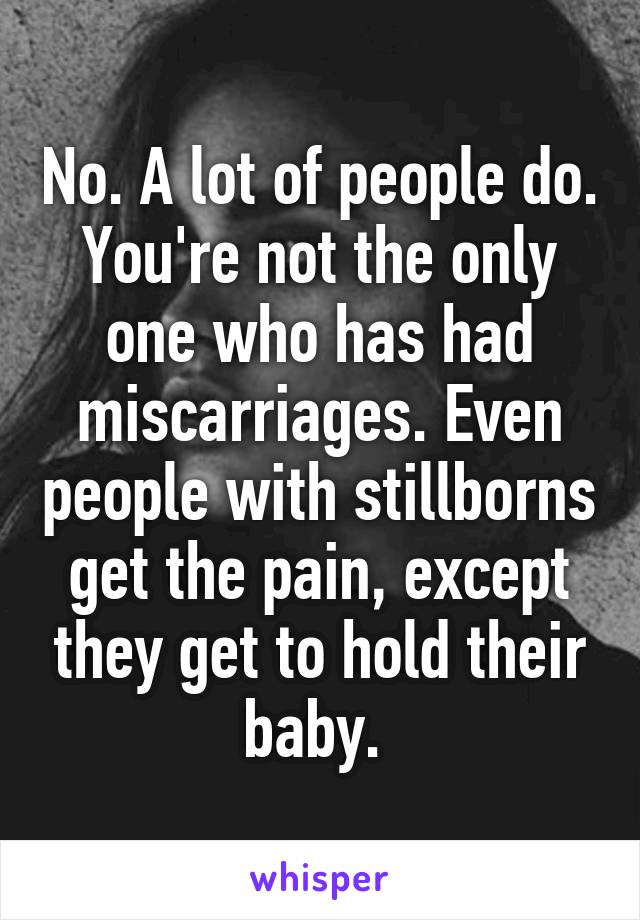 No. A lot of people do. You're not the only one who has had miscarriages. Even people with stillborns get the pain, except they get to hold their baby. 