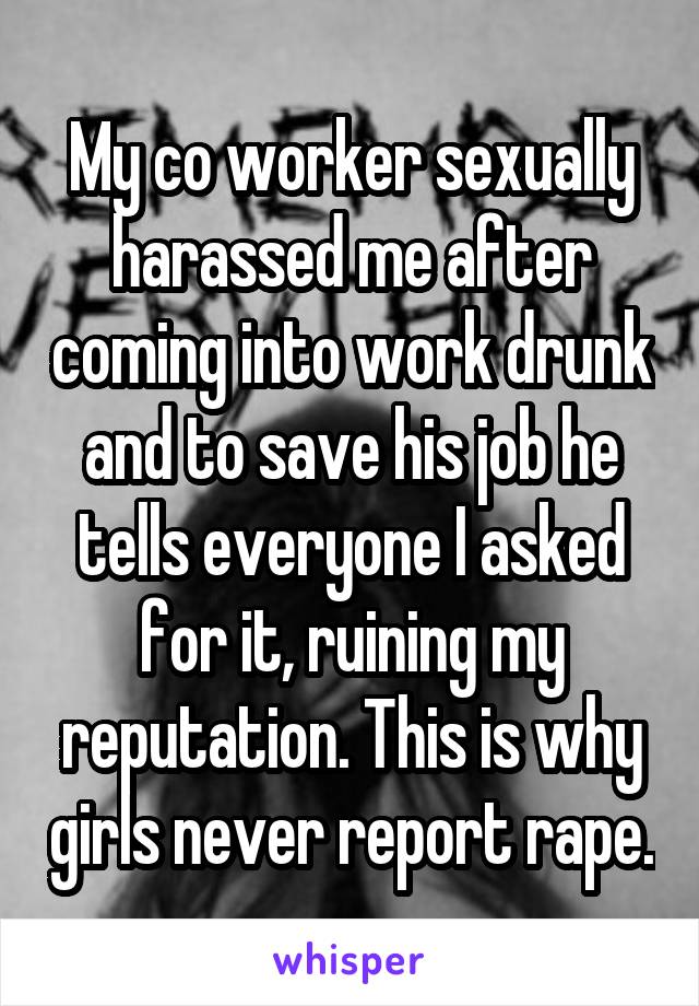 My co worker sexually harassed me after coming into work drunk and to save his job he tells everyone I asked for it, ruining my reputation. This is why girls never report rape.