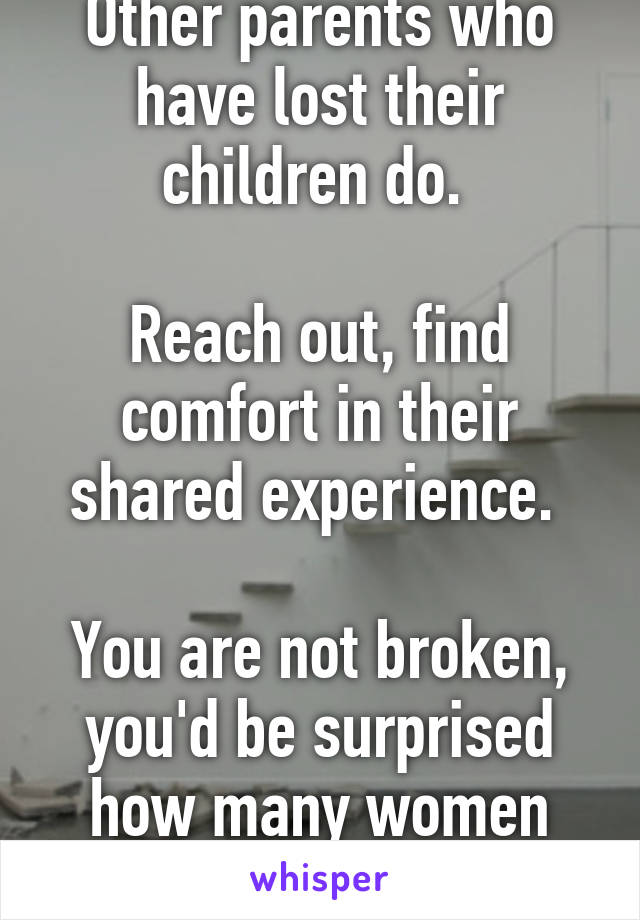 Other parents who have lost their children do. 

Reach out, find comfort in their shared experience. 

You are not broken, you'd be surprised how many women this touches. 