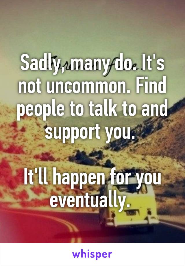 Sadly, many do. It's not uncommon. Find people to talk to and support you. 

It'll happen for you eventually. 