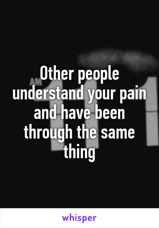 Other people understand your pain and have been through the same thing