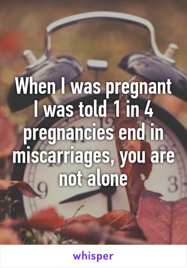 When I was pregnant I was told 1 in 4 pregnancies end in miscarriages, you are not alone