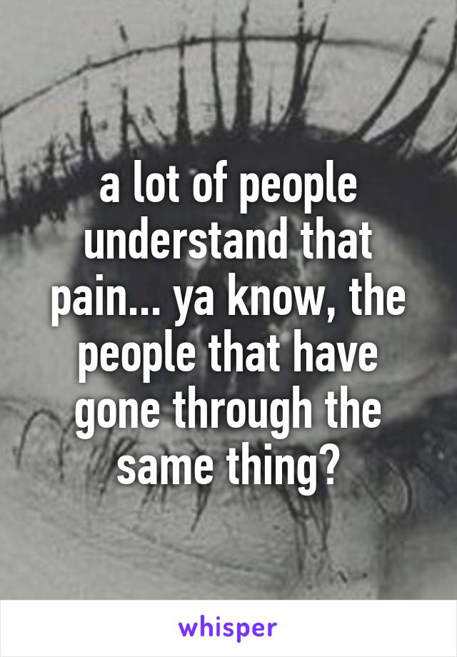 a lot of people understand that pain... ya know, the people that have gone through the same thing?