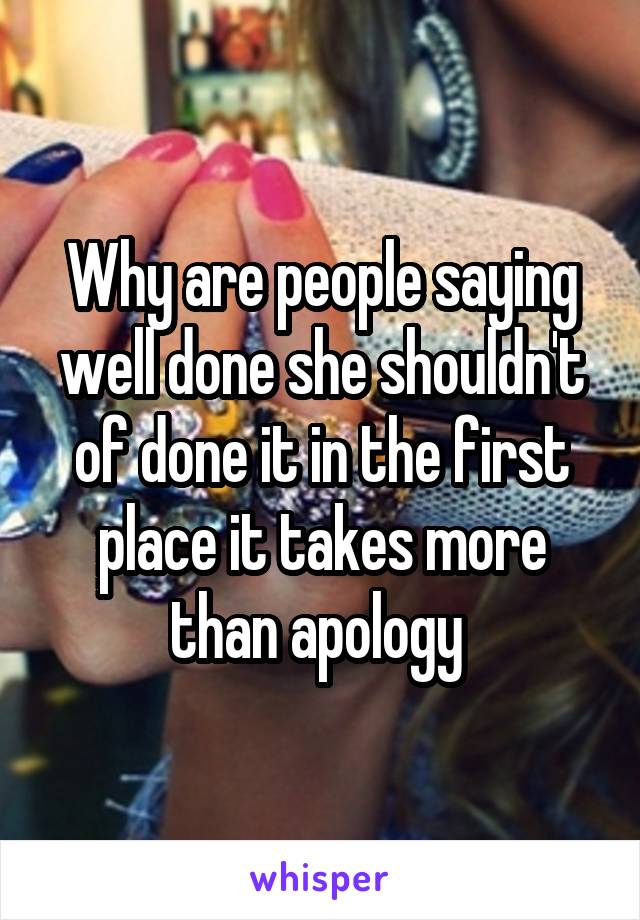 Why are people saying well done she shouldn't of done it in the first place it takes more than apology 