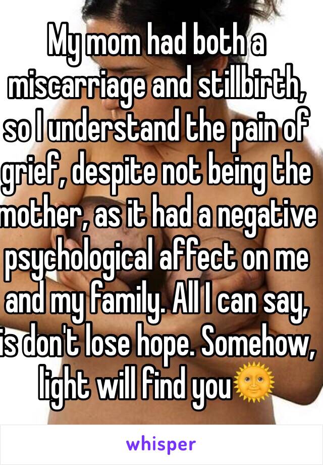 My mom had both a miscarriage and stillbirth, so I understand the pain of grief, despite not being the mother, as it had a negative psychological affect on me and my family. All I can say, is don't lose hope. Somehow, light will find you🌞