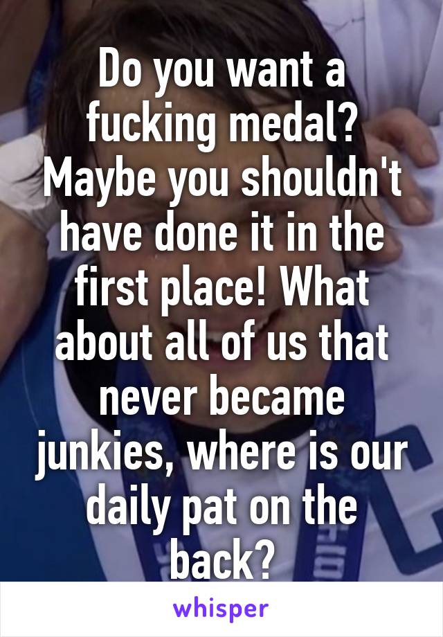 Do you want a fucking medal? Maybe you shouldn't have done it in the first place! What about all of us that never became junkies, where is our daily pat on the back?