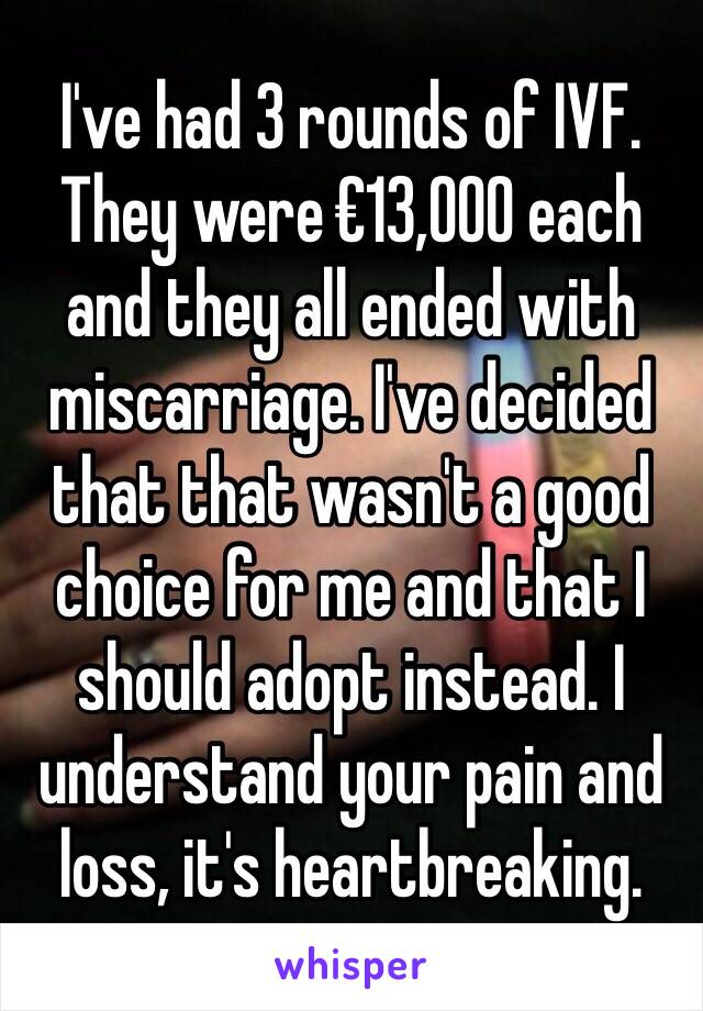 I've had 3 rounds of IVF. They were €13,000 each and they all ended with miscarriage. I've decided that that wasn't a good choice for me and that I should adopt instead. I understand your pain and loss, it's heartbreaking. 