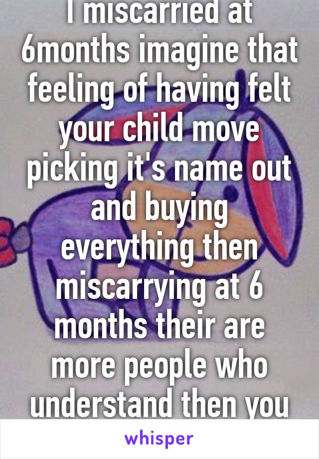 I miscarried at 6months imagine that feeling of having felt your child move picking it's name out and buying everything then miscarrying at 6 months their are more people who understand then you think. 