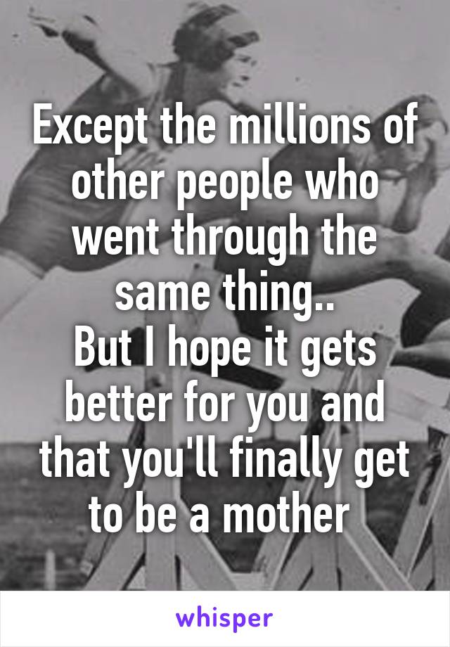 Except the millions of other people who went through the same thing..
But I hope it gets better for you and that you'll finally get to be a mother 