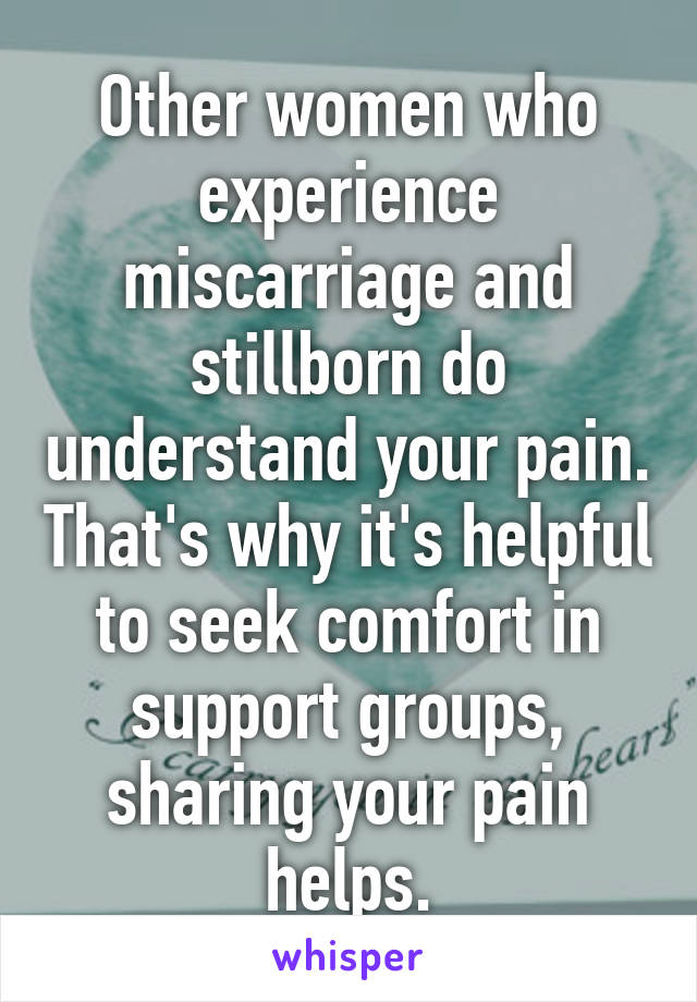 Other women who experience miscarriage and stillborn do understand your pain. That's why it's helpful to seek comfort in support groups, sharing your pain helps.