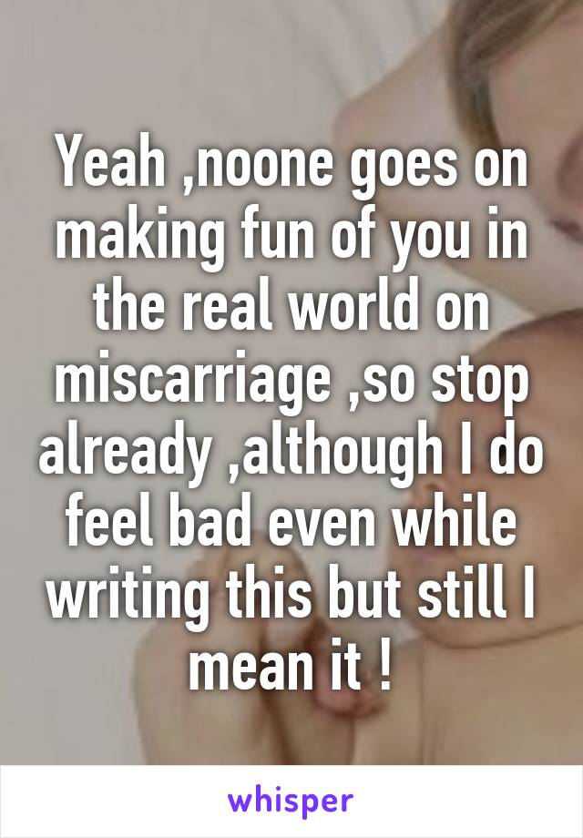 Yeah ,noone goes on making fun of you in the real world on miscarriage ,so stop already ,although I do feel bad even while writing this but still I mean it !