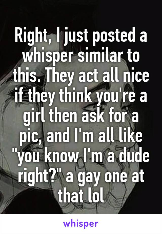 Right, I just posted a whisper similar to this. They act all nice if they think you're a girl then ask for a pic, and I'm all like "you know I'm a dude right?" a gay one at that lol