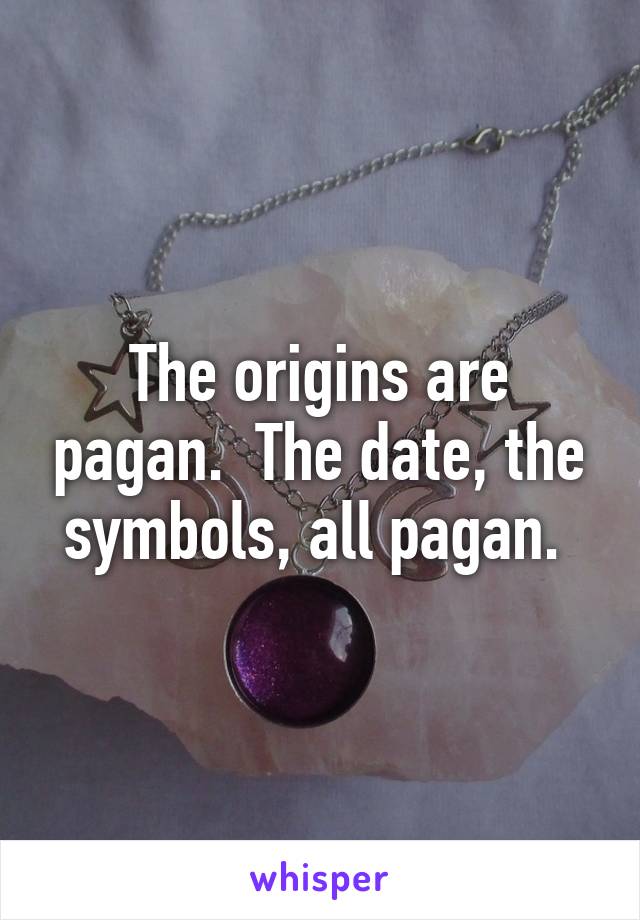 The origins are pagan.  The date, the symbols, all pagan. 