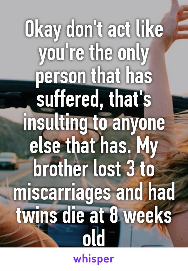 Okay don't act like you're the only person that has suffered, that's insulting to anyone else that has. My brother lost 3 to miscarriages and had twins die at 8 weeks old