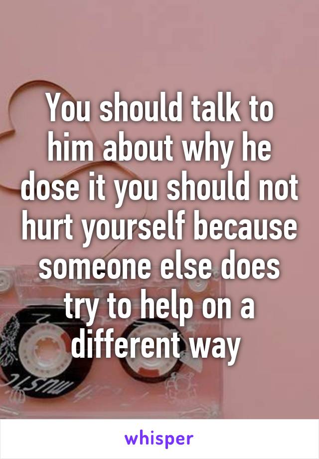 You should talk to him about why he dose it you should not hurt yourself because someone else does try to help on a different way 