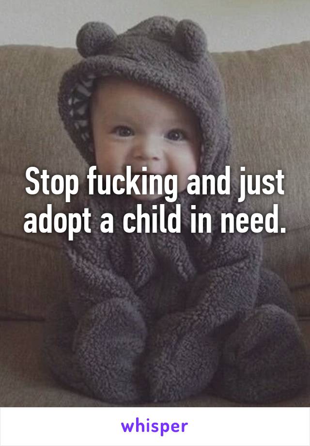 Stop fucking and just adopt a child in need. 