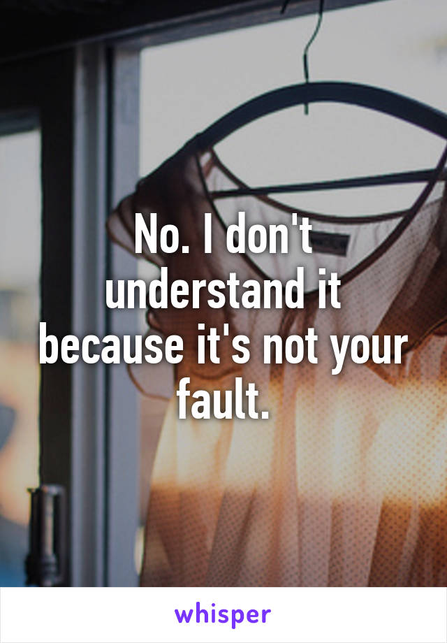 No. I don't understand it because it's not your fault.