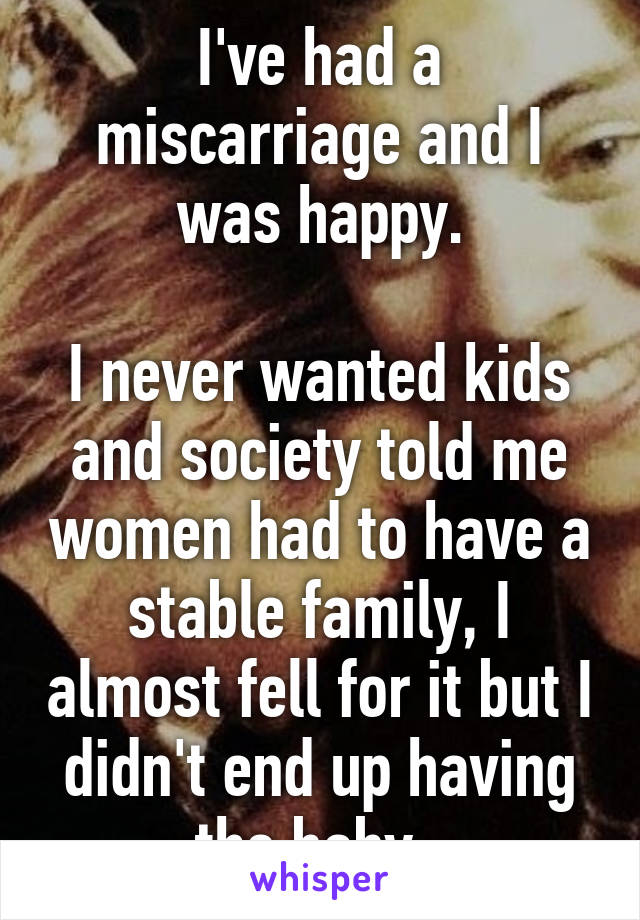 I've had a miscarriage and I was happy.

I never wanted kids and society told me women had to have a stable family, I almost fell for it but I didn't end up having the baby. 