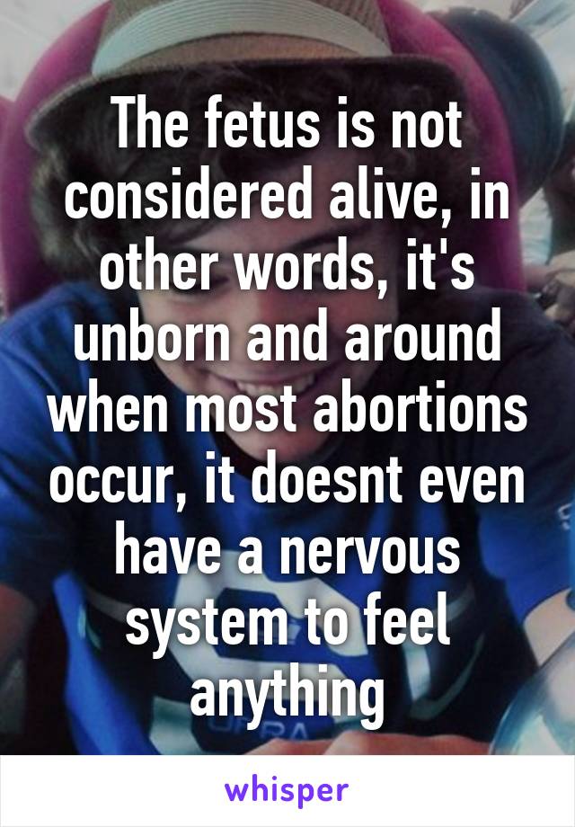 The fetus is not considered alive, in other words, it's unborn and around when most abortions occur, it doesnt even have a nervous system to feel anything