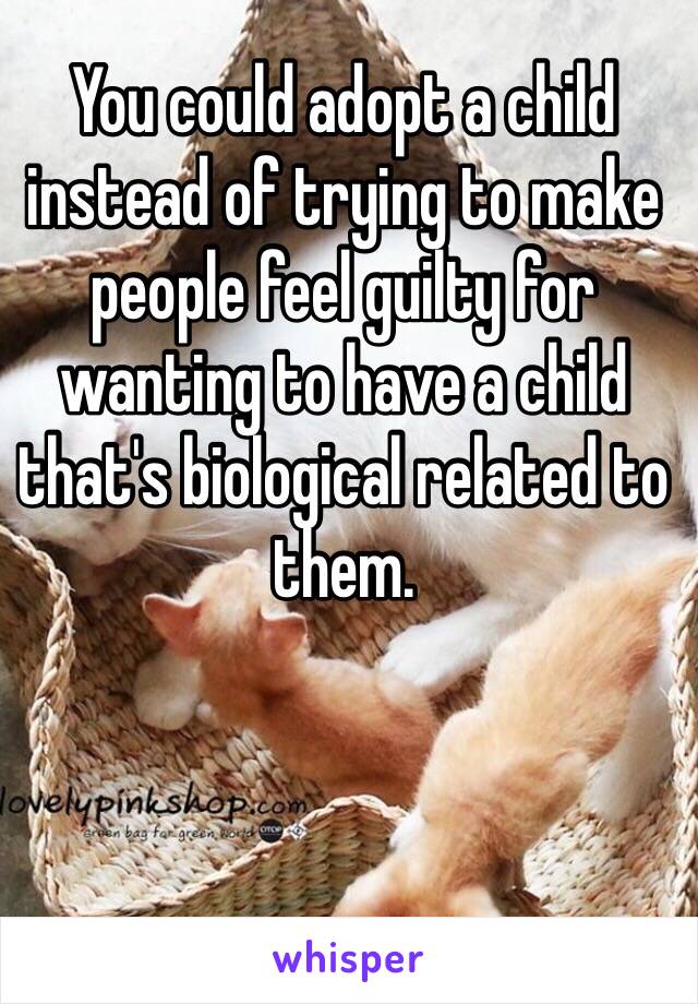 You could adopt a child instead of trying to make people feel guilty for wanting to have a child that's biological related to them. 