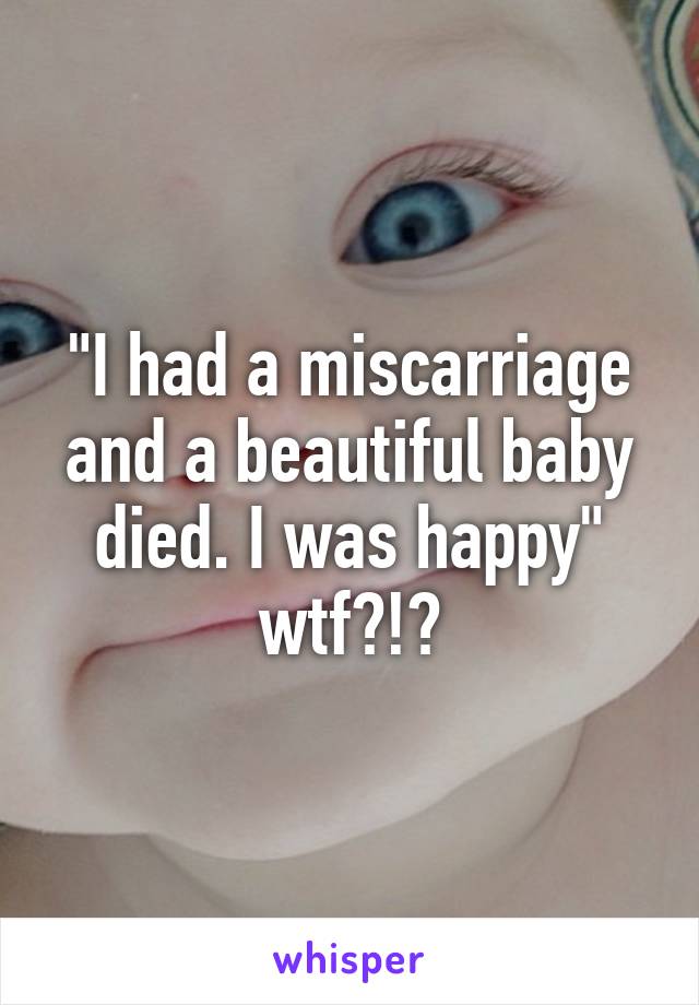 "I had a miscarriage and a beautiful baby died. I was happy" wtf?!?