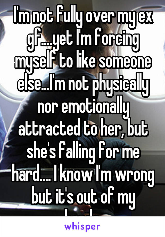 I'm not fully over my ex gf....yet I'm forcing myself to like someone else...I'm not physically nor emotionally attracted to her, but she's falling for me hard.... I know I'm wrong but it's out of my hands.
